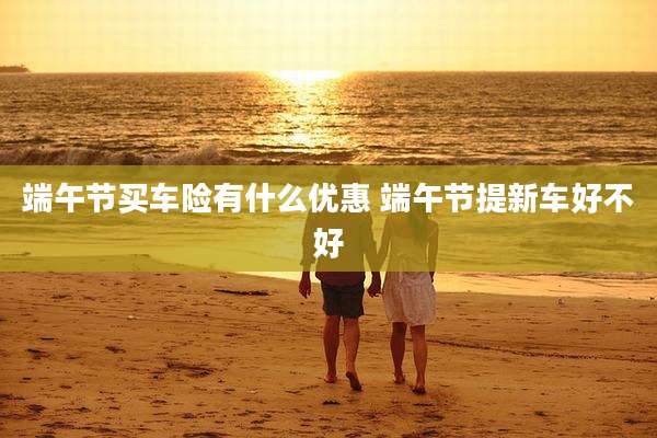 端午节买车险有什么优惠 端午节提新车好不好