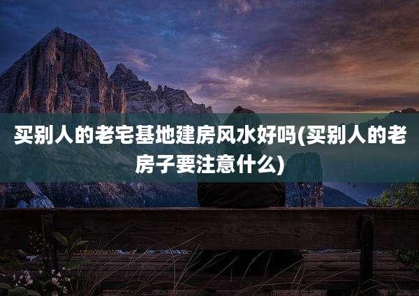 买别人的老宅基地建房风水好吗(买别人的老房子要注意什么)