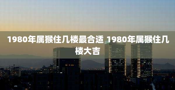1980年属猴住几楼最合适 1980年属猴住几楼大吉