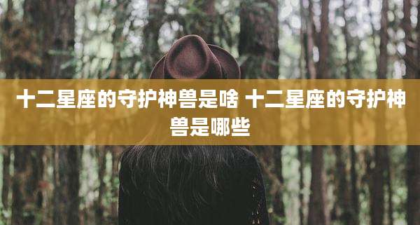 十二星座的守护神兽是啥 十二星座的守护神兽是哪些