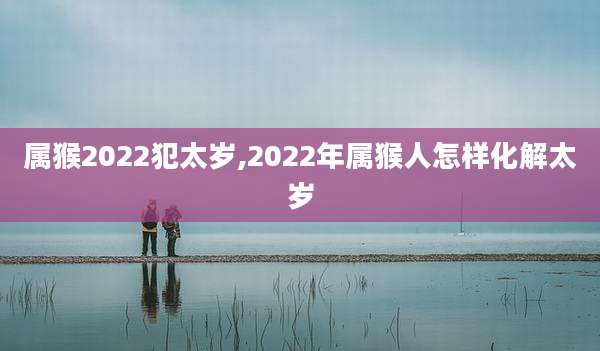 属猴2022犯太岁,2022年属猴人怎样化解太岁