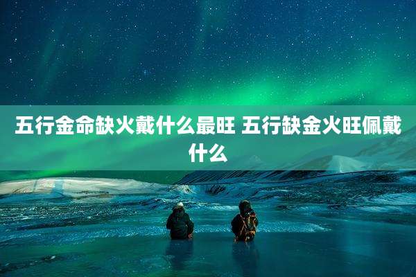 五行金命缺火戴什么最旺 五行缺金火旺佩戴什么