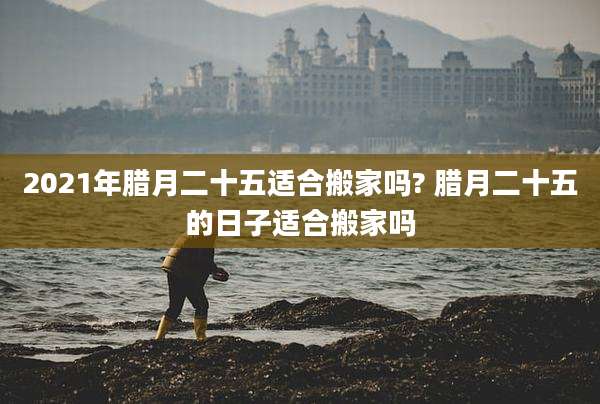 2021年腊月二十五适合搬家吗? 腊月二十五的日子适合搬家吗