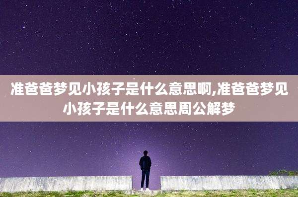 准爸爸梦见小孩子是什么意思啊,准爸爸梦见小孩子是什么意思周公解梦