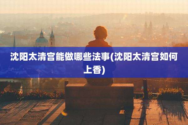 沈阳太清宫能做哪些法事(沈阳太清宫如何上香)