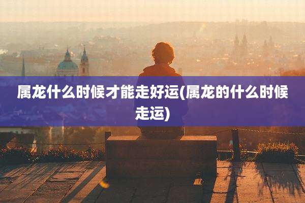 属龙什么时候才能走好运(属龙的什么时候走运)
