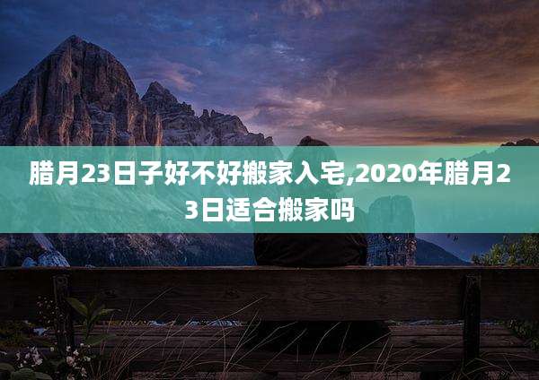 腊月23日子好不好搬家入宅,2020年腊月23日适合搬家吗