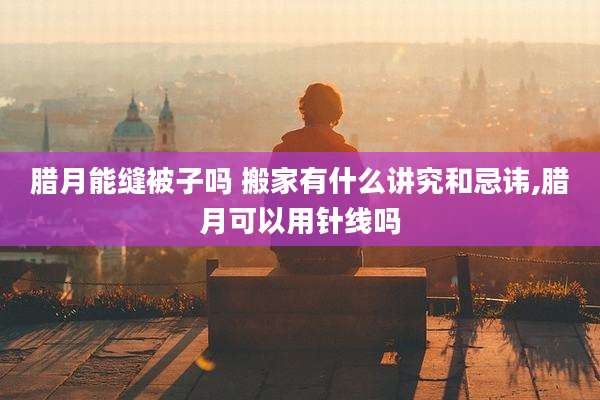 腊月能缝被子吗 搬家有什么讲究和忌讳,腊月可以用针线吗