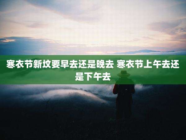 寒衣节新坟要早去还是晚去 寒衣节上午去还是下午去