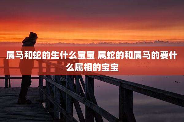 属马和蛇的生什么宝宝 属蛇的和属马的要什么属相的宝宝