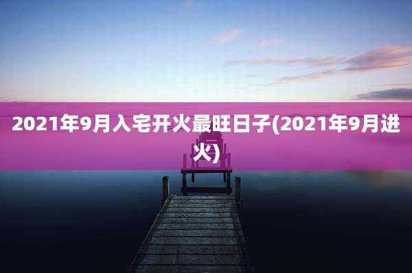 2021年9月入宅开火最旺日子(2021年9月进火)