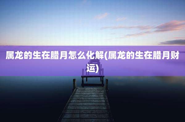 属龙的生在腊月怎么化解(属龙的生在腊月财运)