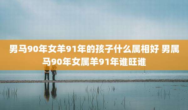 男马90年女羊91年的孩子什么属相好 男属马90年女属羊91年谁旺谁