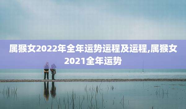 属猴女2022年全年运势运程及运程,属猴女2021全年运势