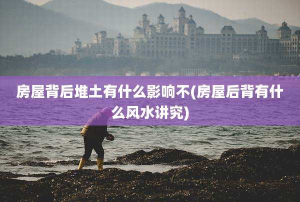 房屋背后堆土有什么影响不(房屋后背有什么风水讲究)