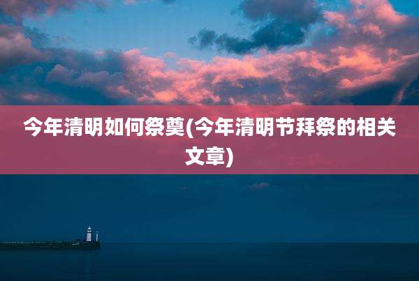 今年清明如何祭奠(今年清明节拜祭的相关文章)