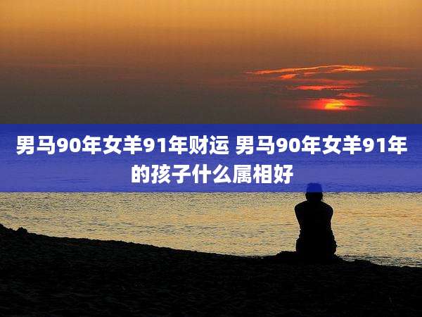 男马90年女羊91年财运 男马90年女羊91年的孩子什么属相好
