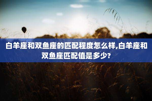 白羊座和双鱼座的匹配程度怎么样,白羊座和双鱼座匹配值是多少?