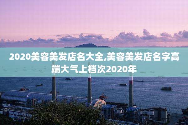 2020美容美发店名大全,美容美发店名字高端大气上档次2020年