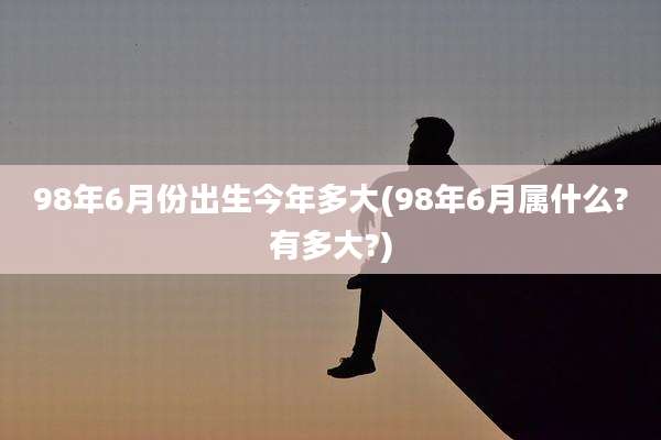 98年6月份出生今年多大(98年6月属什么?有多大?)