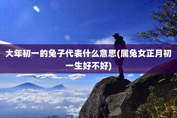 大年初一的兔子代表什么意思(属兔女正月初一生好不好)