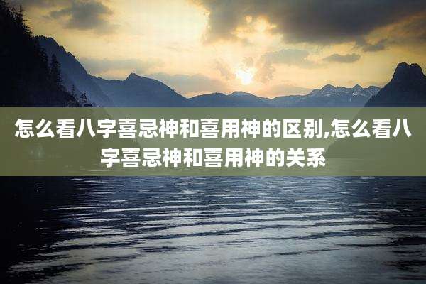 怎么看八字喜忌神和喜用神的区别,怎么看八字喜忌神和喜用神的关系