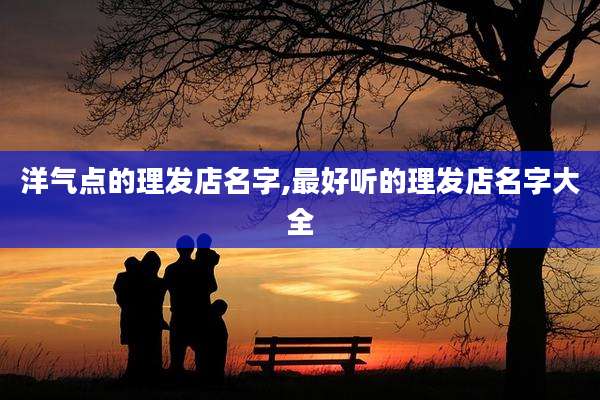 洋气点的理发店名字,最好听的理发店名字大全
