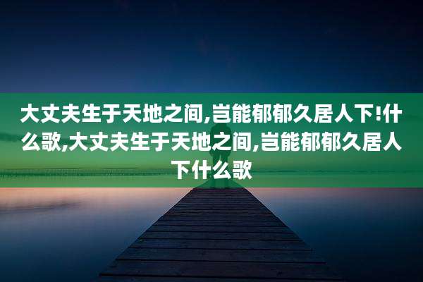 大丈夫生于天地之间,岂能郁郁久居人下!什么歌,大丈夫生于天地之间,岂能郁郁久居人下什么歌