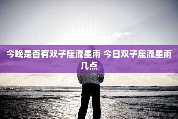 今晚是否有双子座流星雨 今日双子座流星雨几点