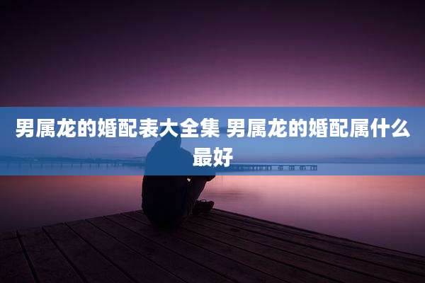 男属龙的婚配表大全集 男属龙的婚配属什么最好