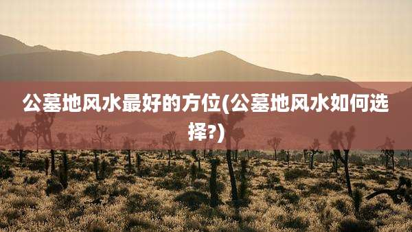 公墓地风水最好的方位(公墓地风水如何选择?)