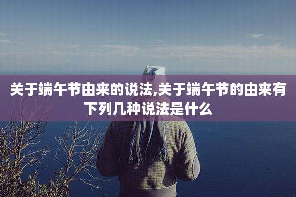 关于端午节由来的说法,关于端午节的由来有下列几种说法是什么