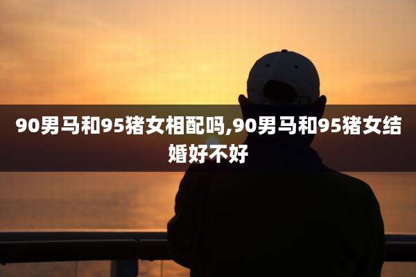 90男马和95猪女相配吗,90男马和95猪女结婚好不好