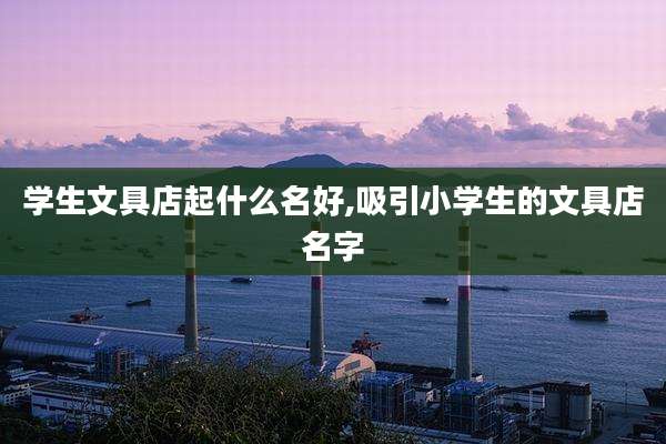 学生文具店起什么名好,吸引小学生的文具店名字
