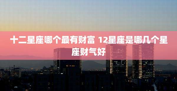 十二星座哪个最有财富 12星座是哪几个星座财气好