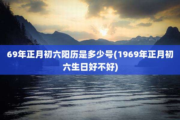 69年正月初六阳历是多少号(1969年正月初六生日好不好)