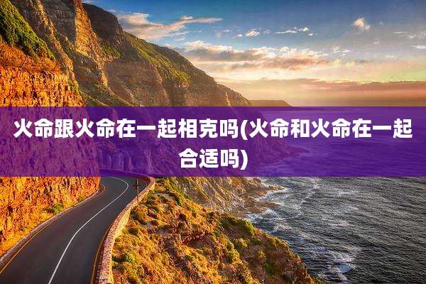 火命跟火命在一起相克吗(火命和火命在一起合适吗)