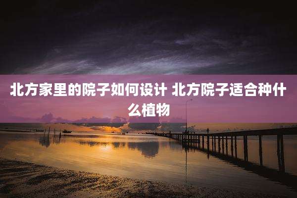 北方家里的院子如何设计 北方院子适合种什么植物