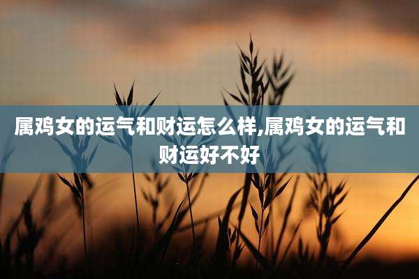 属鸡女的运气和财运怎么样,属鸡女的运气和财运好不好