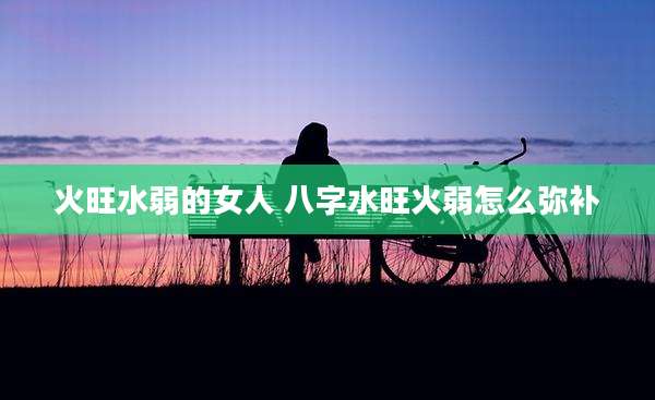 火旺水弱的女人 八字水旺火弱怎么弥补