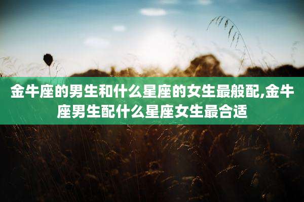 金牛座的男生和什么星座的女生最般配,金牛座男生配什么星座女生最合适