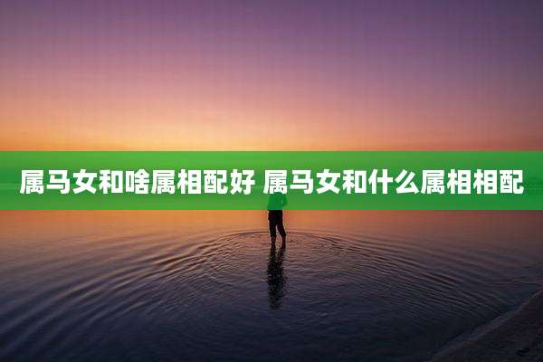 属马女和啥属相配好 属马女和什么属相相配