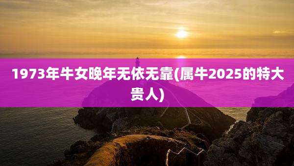 1973年牛女晚年无依无靠(属牛2025的特大贵人)