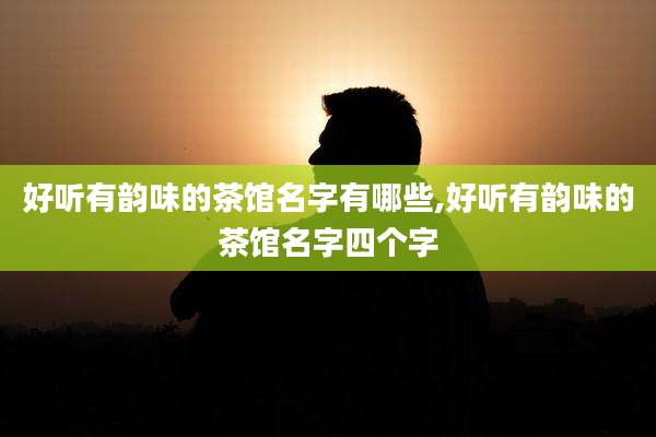 好听有韵味的茶馆名字有哪些,好听有韵味的茶馆名字四个字