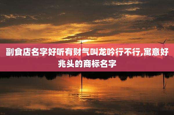副食店名字好听有财气叫龙吟行不行,寓意好兆头的商标名字