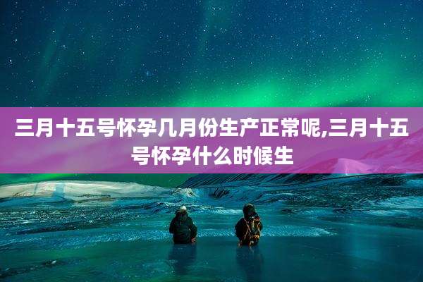 三月十五号怀孕几月份生产正常呢,三月十五号怀孕什么时候生