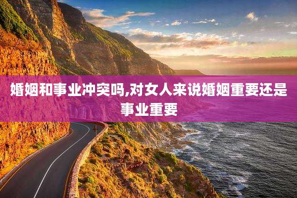 婚姻和事业冲突吗,对女人来说婚姻重要还是事业重要