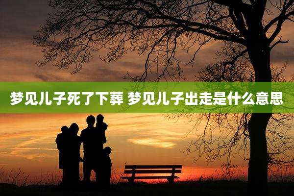 梦见儿子死了下葬 梦见儿子出走是什么意思