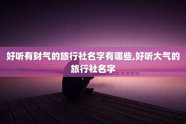 好听有财气的旅行社名字有哪些,好听大气的旅行社名字