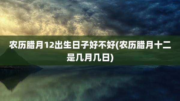 农历腊月12出生日子好不好(农历腊月十二是几月几日)